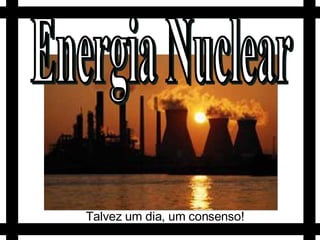 Energia Nuclear Talvez um dia, um consenso! 
