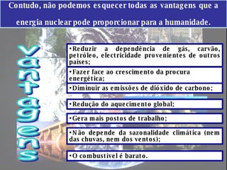 Contudo, não podemos esquecer todas as vantagens que a energia nuclear pode proporcionar para a humanidade. Fazer face ao crescimento da procura energética; O combustível é barato.  Reduzir a dependência de gás, carvão, petróleo, electricidade provenientes de outros países; Diminuir as emissões de dióxido de carbono; Redução do aquecimento global; Gera mais postos de trabalho; Não depende da sazonalidade climática (nem das chuvas, nem dos ventos); vantagens 