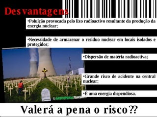 Desvantagens Valerá a pena o risco?? Poluição provocada pelo lixo radioactivo resultante da produção da energia nuclear; Dispersão de matéria radioactiva; Necessidade de armazenar o resíduo nuclear em locais isolados e protegidos;  Grande risco de acidente na central nuclear; É uma energia dispendiosa. 