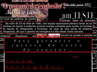 O reactor viu a sua capacidade operacional reduzida para 25% O nível de potência do reactor desceu para menos de 1% e a sua potência foi obrigatoriamente aumentada; Contudo, após 30 segundos, repentina e inesperadamente houve um aumento da potência; O sistema de segurança que deveria ter parado a reacção de cadeia não funcionou; Em segundos, os níveis de potência dispararam em demasia; O reactor descontrolou-se; Deu-se uma terrível explosão; A cobertura de protecção de 1000 toneladas, não resistiu, a temperatura acima de 2000ºC, derretia as hastes de controlo, e a grafite que cobria o reactor pegou fogo; Material radioactivo começou a ser bombeado na atmosfera. Mas algo falhou: O porquê da explosão ? um TESTE Na noite de 25 de Abril de 1986, uma equipa operacional planeou testar se as turbinas do reactor 4 poderiam produzir energia suficiente para manter as bombas do líquido de refrigeração a funcionar, no caso de uma perda de potência inesperada, até que o gerador de emergência a óleo diesel, fosse activado.  … foram desligados todos os sistemas de segurança. Para garantir o sucesso do teste do reactor… 