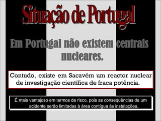 Em Portugal não existem centrais nucleares. Contudo, existe em Sacavém um reactor nuclear de investigação científica de fraca potência. É mais vantajoso em termos de risco, pois as consequências de um acidente serão limitadas à área contígua às instalações. Situação de Portugal 