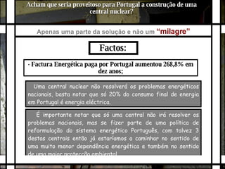 É importante notar que só uma central não irá resolver os problemas nacionais, mas se fizer parte de uma política de reformulação do sistema energético Português, com talvez 3 destas centrais então já estaríamos a caminhar no sentido de uma muito menor dependência energética e também no sentido de uma maior protecção ambiental.  Acham que seria proveitoso para Portugal a construção de uma central nuclear? Apenas uma parte da solução e não um   “milagre”   Factos:  · Factura Energética paga por Portugal aumentou 268,8% em dez anos; Uma central nuclear não resolverá os problemas energéticos nacionais, basta notar que só 20% do consumo final de energia em Portugal é energia eléctrica. 