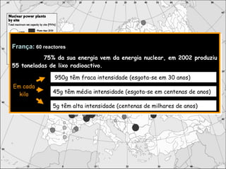França:   60 reactores 75% da sua energia vem da energia nuclear, em 2002 produziu 55 toneladas de lixo radioactivo. 950g têm fraca intensidade (esgota-se em 30 anos) 45g têm média intensidade (esgota-se em centenas de anos) 5g têm alta intensidade (centenas de milhares de anos) Em cada kilo 