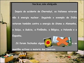 Nuclear, não obrigado Depois do acidente de Chernobyl, os italianos votaram não à energia nuclear. Seguindo o exemplo de Itália votaram também contra a energia do átomo a Alemanha, a Suíça, a Suécia, a Finlândia, a Bélgica, a Holanda e a Espanha. Já foram fechadas algumas centrais, todavia ainda se mantêm activas a maioria das centrais. 