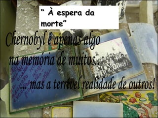 Chernobyl é apenas algo na memória de muitos... ... mas a terrível realidade de outros! “  À espera da morte” 