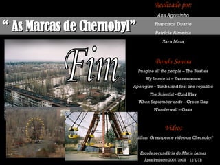 “  As Marcas de Chernobyl” Realizado por: Ana Agostinho Francisca Duarte Patrícia Almeida Sara Maia Banda Sonora Imagine all the people  – The Beatles My Immortal  – Evanescence Apologize  – Timbaland feat one republic The Scientist  - Cold Play When September ends  – Green Day Wonderwall  – Oasis Vídeos Brilliant Greenpeace video on Chernobyl Escola secundária de Maria Lamas Área Projecto 2007/2008  12ºCTB Fim 