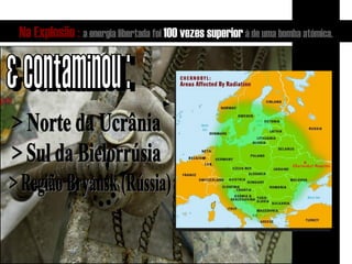 Na Explosão :   a energia libertada foi  100 vezes superior  à de uma bomba atómica. & contaminou : > Norte da Ucrânia > Sul da Bielorrúsia > Região Bryansk (Rússia) 