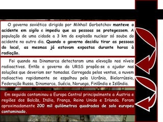 O governo soviético dirigido por Mikhail Gorbatchov  manteve o acidente em sigilo  e  impediu que as pessoas se protegessem . A população de uma cidade a 3 km da explosão nuclear só soube do acidente no outro dia.  Quando o governo decidiu tirar as pessoas do local, as mesmas já estavam expostas durante horas à radiação. Foi quando na Dinamarca detectaram uma elevação nos níveis radioactivos. Então o governo da URSS propôs-se a ajudar nas soluções que deveriam ser tomadas. Carregada pelos ventos, a nuvem radioactiva rapidamente se espalhou pela Ucrânia, Bielorrússia, Federação Russa, Dinamarca, Suécia, Noruega, Finlândia e Islândia. Em seguida contaminou a Europa Central principalmente a Áustria e regiões dos Balcãs, Itália, França, Reino Unido e Irlanda.  Foram aproximadamente  200 mil quilómetros quadrados de solo europeu contaminado. 