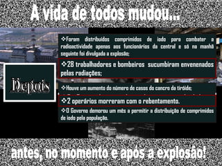 40 mil habitantes; 2 a 3 casos de cancro da tiróide em crianças de idade inferior a 15 anos. Antes Momento Depois Não existem dados concretos sobre o número de mortos; Houve um aumento do número de casos do cancro da tiróide; Foram distribuídos comprimidos de iodo para combater a radioactividade apenas aos funcionários da central e só na manhã seguinte foi divulgada a explosão; O Governo demorou um mês a permitir a distribuição de comprimidos de iodo pela população. 2 operários morreram com o rebentamento. 28 trabalhadores e bombeiros  sucumbiram envenenados pelas radiações; A vida de todos mudou... antes, no momento e após a explosão! 