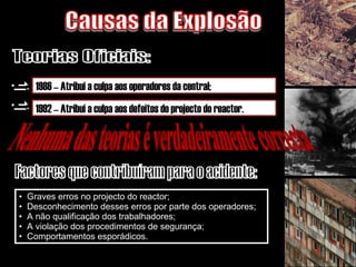 Graves erros no projecto do reactor; Desconhecimento desses erros por parte dos operadores; A não qualificação dos trabalhadores; A violação dos procedimentos de segurança; Comportamentos esporádicos.  Causas da Explosão Teorias Oficiais: 1986 – Atribui a culpa aos operadores da central; 1992 – Atribui a culpa aos defeitos do projecto do reactor. Nenhuma das teorias é verdadeiramente correcta Factores que contribuíram para o acidente: 