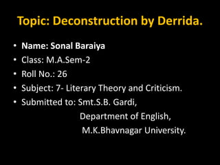 Topic: Deconstruction by Derrida.
• Name: Sonal Baraiya
• Class: M.A.Sem-2
• Roll No.: 26
• Subject: 7- Literary Theory and Criticism.
• Submitted to: Smt.S.B. Gardi,
Department of English,
M.K.Bhavnagar University.
 