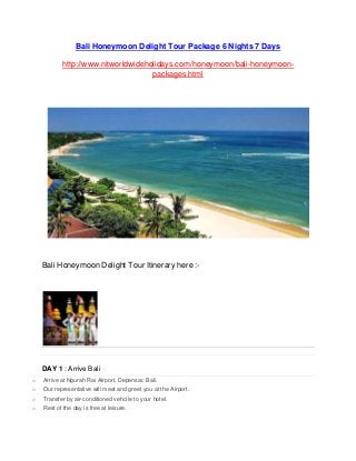 Bali Honeymoon Delight Tour Package 6 Nights 7 Days
http://www.nitworldwideholidays.com/honeymoon/bali-honeymoon-
packages.html
Bali Honeymoon Delight Tour Itinerary here :-
DAY 1 : Arrive Bali
o Arrive at Ngurah Rai Airport, Depensar, Bali.
o Our representative will meet and greet you at the Airport.
o Transfer by air-conditioned vehcile to your hotel.
o Rest of the day is free at leisure.
 