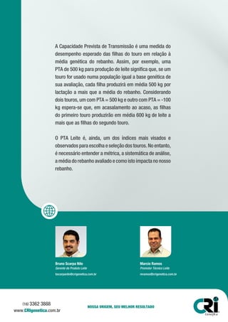 A Capacidade Prevista de Transmissão é uma medida do
desempenho esperado das filhas do touro em relação à
média genética do rebanho. Assim, por exemplo, uma
PTA de 500 kg para produção de leite significa que, se um
touro for usado numa população igual a base genética de
sua avaliação, cada filha produzirá em média 500 kg por
lactação a mais que a média do rebanho. Considerando
dois touros, um com PTA = 500 kg e outro com PTA = -100
kg espera-se que, em acasalamento ao acaso, as filhas
do primeiro touro produzirão em média 600 kg de leite a
mais que as filhas do segundo touro.
O PTA Leite é, ainda, um dos índices mais visados e
observados para escolha e seleção dos touros. No entanto,
é necessário entender a métrica, a sistemática de análise,
a média do rebanho avaliado e como isto impacta no nosso
rebanho.
Bruno Scarpa Nilo
Gerente de Produto Leite
bscarpanilo@crigenetica.com.br
Marcio Ramos
Promotor Técnico Leite
mramos@crigenetica.com.br
NOSSA ORIGEM, SEU MELHOR RESULTADO
www.CRIgenetica.com.br
(16) 3362 3888
 