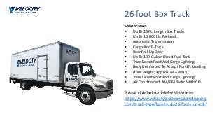 26 foot Box Truck
 Up To 26 Ft. Length Box Trucks
 Up To 10,000 Lb. Payload
 Automatic Transmission
 Cargo And E-Track
 Rear Roll-Up Door
 Up To 100-Gallon Diesel Fuel Tank
 Translucent Roof And Cargo Lighting
 Body Reinforced To Accept Forklift Loading
 Floor Height: Approx. 44 – 48 In.
 Translucent Roof And Cargo Lighting
 Air Conditioned, AM/FM Radio With CD
Please click below link for More Info:
https://www.velocitytruckrentalandleasing.
com/truck-type/box-truck-26-foot-non-cdl/
Specification
 