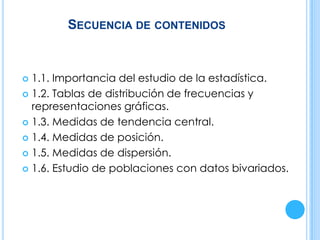 SECUENCIA DE CONTENIDOS
 1.1. Importancia del estudio de la estadística.
 1.2. Tablas de distribución de frecuencias y
representaciones gráficas.
 1.3. Medidas de tendencia central.
 1.4. Medidas de posición.
 1.5. Medidas de dispersión.
 1.6. Estudio de poblaciones con datos bivariados.
 