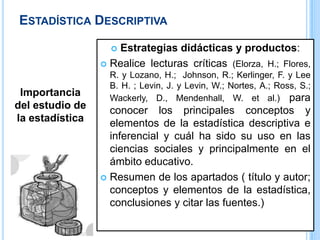 ESTADÍSTICA DESCRIPTIVA
Importancia
del estudio de
la estadística
 Estrategias didácticas y productos:
 Realice lecturas críticas (Elorza, H.; Flores,
R. y Lozano, H.; Johnson, R.; Kerlinger, F. y Lee
B. H. ; Levin, J. y Levin, W.; Nortes, A.; Ross, S.;
Wackerly, D., Mendenhall, W. et al.) para
conocer los principales conceptos y
elementos de la estadística descriptiva e
inferencial y cuál ha sido su uso en las
ciencias sociales y principalmente en el
ámbito educativo.
 Resumen de los apartados ( título y autor;
conceptos y elementos de la estadística,
conclusiones y citar las fuentes.)
 