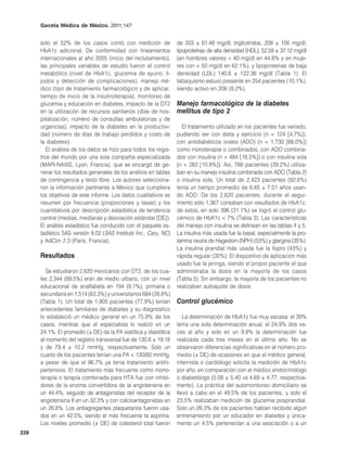 Gaceta Médica de México. 2011;147


      solo el 52% de los casos contó con medición de              de 203 ± 61.48 mg/dl; triglicéridos, 209 ± 156 mg/dl;
      HbA1c adicional. De conformidad con lineamientos            lipoproteínas de alta densidad (HDL), 52.59 ± 37.12 mg/dl
      internacionales al año 2005 (inicio del reclutamiento),     (en hombres valores < 40 mg/dl en 44.8% y en muje-
      las principales variables de estudio fueron el control      res con < 50 mg/dl en 62.1%), y lipoproteínas de baja
      metabólico (nivel de HbA1c, glucemia de ayuno, lí-          densidad (LDL) 140.6 ± 122.36 mg/dl (Tabla 1). El
      pidos y detección de complicaciones), manejo mé-            tabaquismo estuvo presente en 254 pacientes (10.1%),
      dico (tipo de tratamiento farmacológico y de aplicar,       siendo activo en 206 (8.2%).
      tiempo de inicio de la insulinoterapia), monitoreo de
      glucemia y educación en diabetes, impacto de la DT2         Manejo farmacológico de la diabetes
      en la utilización de recursos sanitarios (días de hos-      mellitus de tipo 2
      pitalización, número de consultas ambulatorias y de
      urgencias), impacto de la diabetes en la productivi-          El tratamiento utilizado en los pacientes fue variado,
      dad (número de días de trabajo perdidos y costo de          pudiendo ser con dieta y ejercicio (n = 124 [4.7%]),
      la diabetes).                                               con antidiabéticos orales (ADO) (n = 1,730 [66.0%])
         El análisis de los datos se hizo para todos los regis-   como monoterapia o combinados, con ADO combina-
      tros del mundo por una sola compañía especializada          dos con insulina (n = 484 [18.5%]) o con insulina sola
      (MAPI-NAXIS, Lyon, Francia), que se encargó de ge-          (n = 282 [10.8%]). Así, 766 pacientes (29.2%) utiliza-
      nerar los resultados generales de los análisis en tablas    ban en su manejo insulina combinada con ADO (Tabla 2)
      de contingencia y texto libre. Los autores selecciona-      o insulina sola. Un total de 2,423 pacientes (92.6%)
      ron la información pertinente a México que cumpliera        tenía un tiempo promedio de 6.65 ± 7.01 años usan-
      los objetivos de este informe. Los datos cualitativos se    do ADO. De los 2,620 pacientes, durante el segui-
      resumen por frecuencia (proporciones y tasas) y los         miento solo 1,367 contaban con resultados de HbA1c;
      cuantitativos por descripción estadística de tendencia      de estos, en solo 396 (31.1%) se logró el control glu-
      central (medias, medianas y desviación estándar [DE]).      cémico de HbA1c < 7% (Tabla 3). Las características
      El análisis estadístico fue conducido con el paquete es-    del manejo con insulina se delinean en las tablas 4 y 5.
      tadístico SAS versión 8.02 (SAS Institute Inc., Cary, NC)   La insulina más usada fue la basal, especialmente la pro-
      y AdClin 2.3 (París, Francia).                              tamina neutra de Hagedorn (NPH) (53%) y glargina (35%).
                                                                  La insulina prandial más usada fue la lispro (43%) y
      Resultados                                                  rápida regular (30%). El dispositivo de aplicación más
                                                                  usado fue la jeringa, siendo el propio paciente el que
         Se estudiaron 2,620 mexicanos con DT2, de los cua-       administraba la dosis en la mayoría de los casos
      les 2,344 (89.5%) eran de medio urbano, con un nivel        (Tabla 5). Sin embargo, la mayoría de los pacientes no
      educacional de analfabeta en 194 (8.1%), primaria o         realizaban autoajuste de dosis.
      secundaria en 1,514 (63.3%) y universitarios 684 (28.8%)
      (Tabla 1). Un total de 1,905 pacientes (77.9%) tenían       Control glucémico
      antecedentes familiares de diabetes y su diagnóstico
      lo estableció un médico general en un 75.9% de los             La determinación de HbA1c fue muy escasa: el 39%
      casos, mientras que el especialista lo realizó en un        tenía una sola determinación anual, el 24.9% dos ve-
      24.1%. El promedio (± DE) de la PA sistólica y diastólica   ces al año y solo en un 9.8% la determinación fue
      al momento del registro transversal fue de 130.6 ± 19.18    realizada cada tres meses en el último año. No se
      y de 79.4 ± 10.2 mmHg, respectivamente. Solo un             observaron diferencias significativas en el número pro-
      cuarto de los pacientes tenían una PA < 130/80 mmHg,        medio (± DE) de ocasiones en que el médico general,
      a pesar de que el 96.7% ya tenía tratamiento antihi-        internista o cardiólogo solicita la medición de HbA1c
      pertensivo. El tratamiento más frecuente como mono-         por año, en comparación con el médico endocrinólogo
      terapia o terapia combinada para HTA fue con inhibi-        o diabetólogo (5.08 ± 5.40 vs 4.69 ± 4.77, respectiva-
      dores de la enzima convertidora de la angiotensina en       mente). La práctica del automonitoreo domiciliario se
      un 44.4%, seguido de antagonistas del receptor de la        llevó a cabo en el 49.5% de los pacientes, y solo el
      angiotensina II en un 32.3% y con calcioantagonistas en     23.5% realizaban medición de glucemia posprandial.
      un 26.8%. Los antiagregantes plaquetarios fueron usa-       Solo un 26.3% de los pacientes habían recibido algún
      dos en un 42.5%, siendo el más frecuente la aspirina.       entrenamiento por un educador en diabetes y única-
      Los niveles promedio (± DE) de colesterol total fueron      mente un 4.5% pertenecían a una asociación o a un
228
 