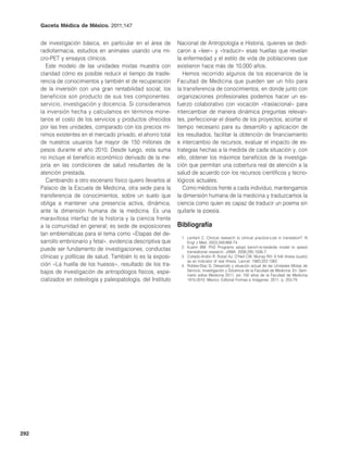 Gaceta Médica de México. 2011;147


      de investigación básica, en particular en el área de       Nacional de Antropología e Historia, quienes se dedi-
      radiofarmacia, estudios en animales usando una mi-         caron a «leer» y «traducir» esas huellas que revelan
      cro-PET y ensayos clínicos.                                la enfermedad y el estilo de vida de poblaciones que
         Este modelo de las unidades mixtas muestra con          existieron hace más de 10,000 años.
      claridad cómo es posible reducir el tiempo de trasfe-         Hemos recorrido algunos de los escenarios de la
      rencia de conocimientos y también el de recuperación       Facultad de Medicina que pueden ser un hito para
      de la inversión con una gran rentabilidad social; los      la transferencia de conocimientos, en donde junto con
      beneficios son producto de sus tres componentes:           organizaciones profesionales podemos hacer un es-
      servicio, investigación y docencia. Si consideramos        fuerzo colaborativo con vocación «traslacional» para
      la inversión hecha y calculamos en términos mone-          intercambiar de manera dinámica preguntas relevan-
      tarios el costo de los servicios y productos ofrecidos     tes, perfeccionar el diseño de los proyectos, acortar el
      por las tres unidades, comparado con los precios mí-       tiempo necesario para su desarrollo y aplicación de
      nimos existentes en el mercado privado, el ahorro total    los resultados, facilitar la obtención de financiamiento
      de nuestros usuarios fue mayor de 150 millones de          e intercambio de recursos, evaluar el impacto de es-
      pesos durante el año 2010. Desde luego, esta suma          trategias hechas a la medida de cada situación y, con
      no incluye el beneficio económico derivado de la me-       ello, obtener los máximos beneficios de la investiga-
      joría en las condiciones de salud resultantes de la        ción que permitan una cobertura real de atención a la
      atención prestada.                                         salud de acuerdo con los recursos científicos y tecno-
         Cambiando a otro escenario físico quiero llevarlos al   lógicos actuales.
      Palacio de la Escuela de Medicina, otra sede para la          Como médicos frente a cada individuo, mantengamos
      transferencia de conocimientos, sobre un suelo que         la dimensión humana de la medicina y traduzcamos la
      obliga a mantener una presencia activa, dinámica,          ciencia como quien es capaz de traducir un poema sin
      ante la dimensión humana de la medicina. Es una            quitarle la poesía.
      maravillosa interfaz de la historia y la ciencia frente
      a la comunidad en general; es sede de exposiciones         bibliografía
      tan emblemáticas para el tema como «Etapas del de-
                                                                  1. Lenfant C. Clinical research to clinical practice-Lost in translation?. N
      sarrollo embrionario y fetal», evidencia descriptiva que       Engl J Med. 2003;349:868-74.
                                                                  2. Kuehn BM. PhD Programs adopt bench-to-bedside model to speed
      puede ser fundamento de investigaciones, conductas             translational research. JAMA. 2006;295:1506-7.
      clínicas y políticas de salud. También lo es la exposi-     3. Collado-Ardón R, Rubel AJ, O’Nell CW, Murray RH: A folk illness (susto)
                                                                     as an indicator of real illness. Lancet. 1983;322:1362.
      ción «La huella de los huesos», resultado de los tra-       4. Robles-Díaz G. Desarrollo y situación actual de las Unidades Mixtas de
      bajos de investigación de antropólogos físicos, espe-          Servicio, Investigación y Docencia de la Facultad de Medicina. En: Sem-
                                                                     inario sobre Medicina 2011, ed. 100 años de la Facultad de Medicina
      cializados en osteología y paleopatología, del Instituto       1910-2010. México: Editorial Formas e Imágenes. 2011. p. 253-79.




292
 
