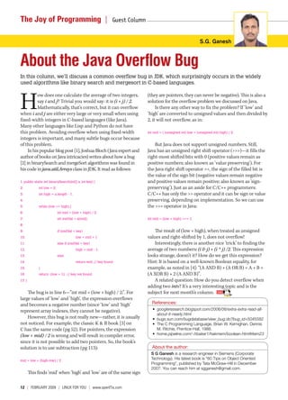 The Joy of Programming  |                                      Guest Column 


                                                                                                                  S.G. Ganesh



About the Java Overflow Bug
In this column, we’ll discuss a common overflow bug in JDK, which surprisingly occurs in the widely
used algorithms like binary search and mergesort in C-based languages.



H
          ow does one calculate the average of two integers,                   (they are pointers, they can never be negative). This is also a
          say i and j? Trivial you would say: it is (i + j) / 2.               solution for the overflow problem we discussed on Java.
          Mathematically, that’s correct, but it can overflow                       Is there any other way to fix the problem? If ‘low’ and
when i and j are either very large or very small when using                    ‘high’ are converted to unsigned values and then divided by
fixed-width integers in C-based languages (like Java).                         2, it will not overflow, as in:
Many other languages like Lisp and Python do not have
this problem. Avoiding overflow when using fixed-width                         int mid = ( (unsigned int) low + (unsigned int) high) / 2;
integers is important, and many subtle bugs occur because
of this problem.                                                                   But Java does not support unsigned numbers. Still,
     In his popular blog post [1], Joshua Bloch (Java expert and               Java has an unsigned right shift operator (>>>)—it fills the
author of books on Java intricacies) writes about how a bug                    right-most shifted bits with 0 (positive values remain as
[2] in binarySearch and mergeSort algorithms was found in                      positive numbers; also known as ‘value preserving’). For
his code in java.util.Arrays class in JDK. It read as follows:                 the Java right shift operator >>, the sign of the filled bit is
                                                                               the value of the sign bit (negative values remain negative
1: public static int binarySearch(int[] a, int key) {                          and positive values remain positive; also known as ‘sign-
2:           int low = 0;                                                      preserving’). Just as an aside for C/C++ programmers:
3:           int high = a.length - 1;                                          C/C++ has only the >> operator and it can be sign or value
4:                                                                             preserving, depending on implementation. So we can use
5:           while (low <= high) {                                             the >>> operator in Java:
6:                          int mid = (low + high) / 2;
7:                          int midVal = a[mid];                               int mid = (low + high) >>> 1;
8:
9:                          if (midVal < key)                                      The result of (low + high), when treated as unsigned
10:                                     low = mid + 1                          values and right-shifted by 1, does not overflow!
11:                         else if (midVal > key)                                 Interestingly, there is another nice ‘trick’ to finding the
12:                                     high = mid - 1;                        average of two numbers: (i & j) + (i ^ j) /2. This expression
13:                         else                                               looks strange, doesn’t it? How do we get this expression?
14:                                     return mid; // key found               Hint: It is based on a well-known Boolean equality, for
15:          }                                                                 example, as noted in [4]: “(A AND B) + (A OR B) = A + B =
16:          return -(low + 1); // key not found.                              (A XOR B) + 2 (A AND B)”.
17: }                                                                              A related question: How do you detect overflow when
                                                                               adding two ints? It’s a very interesting topic and is the
    The bug is in line 6—”int mid = (low + high) / 2;”. For                    subject for next month’s column.
large values of ‘low’ and ‘high’, the expression overflows
and becomes a negative number (since ‘low’ and ‘high’                             References:
represent array indexes, they cannot be negative).                                • googleresearch.blogspot.com/2006/06/extra-extra-read-all-
                                                                                    about-it-nearly.html
    However, this bug is not really new—rather, it is usually                     • bugs.sun.com/bugdatabase/view_bug.do?bug_id=5045582
not noticed. For example, the classic K & R book [3] on                           • The C Programming Language, Brian W. Kernighan, Dennis
C has the same code (pg 52). For pointers, the expression                           M. Ritchie, Prentice-Hall, 1988.
(low + mid) / 2 is wrong and will result in compiler error,                       • home.pipeline.com/~hbaker1/hakmem/boolean.html#item23
since it is not possible to add two pointers. So, the book’s
solution is to use subtraction (pg 113):                                          About the author:
                                                                                 S G Ganesh is a research engineer in Siemens (Corporate
mid = low + (high-low) / 2
                                                                                 Technology). His latest book is “60 Tips on Object Oriented
                                                                                 Programming”, published by Tata McGraw-Hill in December
                                                                                 2007. You can reach him at sgganesh@gmail.com.
        This finds ‘mid’ when ‘high’ and ‘low’ are of the same sign

12  |  February 2009 | LINuX For you | www.openITis.com
 