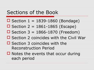 Sections of the Book
Section 1 = 1839-1860 (Bondage)
Section 2 = 1861-1865 (Escape)
Section 3 = 1866-1870 (Freedom)
Section 2 coincides with the Civil War
Section 3 coincides with the
Reconstruction Period
 Notes the events that occur during
each period






 