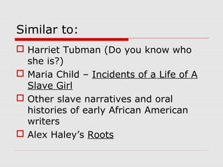 Similar to:
 Harriet Tubman (Do you know who
she is?)
 Maria Child – Incidents of a Life of A
Slave Girl
 Other slave narratives and oral
histories of early African American
writers
 Alex Haley’s Roots

 