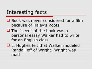 Interesting facts
 Book was never considered for a film
because of Haley’s Roots
 The “seed” of the book was a
personal essay Walker had to write
for an English class
 L. Hughes felt that Walker modeled
Randall off of Wright; Wright was
mad

 