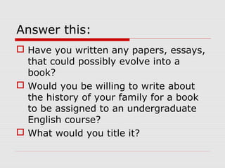 Answer this:
 Have you written any papers, essays,
that could possibly evolve into a
book?
 Would you be willing to write about
the history of your family for a book
to be assigned to an undergraduate
English course?
 What would you title it?

 