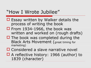 “How I Wrote Jubilee”
 Essay written by Walker details the
process of writing the book
 From 1934-1966, the book was
written and worked on (rough drafts)
 The book was completed during the
Black Arts Movement (great timing for
marketing)

 Considered a slave narrative novel
 A reflective history: 1966 (author) to
1839 (character)

 