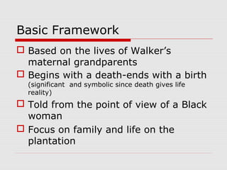 Basic Framework
 Based on the lives of Walker’s
maternal grandparents
 Begins with a death-ends with a birth
(significant and symbolic since death gives life
reality)

 Told from the point of view of a Black
woman
 Focus on family and life on the
plantation

 