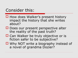 Consider this:
 How does Walker’s present history
impact the history that she writes
about?
 Does our present perspective alter
the reality of the past truth?
 Can Walker be truly objective or is
fiction safer to be subjective?
 Why NOT write a biography instead of
a novel of grandma Dozier?

 