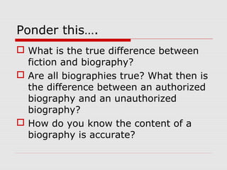 Ponder this….
 What is the true difference between
fiction and biography?
 Are all biographies true? What then is
the difference between an authorized
biography and an unauthorized
biography?
 How do you know the content of a
biography is accurate?

 