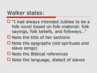Walker states:
 “I had always intended Jubilee to be a
folk novel based on folk material: folk
sayings, folk beliefs, and folkways…”
 Note the title of her sections
 Note the epigraphs (old spirituals and
slave songs)
 Note the Biblical references
 Note the language, dialect of slaves

 