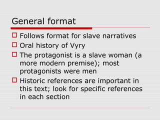 General format
 Follows format for slave narratives
 Oral history of Vyry
 The protagonist is a slave woman (a
more modern premise); most
protagonists were men
 Historic references are important in
this text; look for specific references
in each section

 