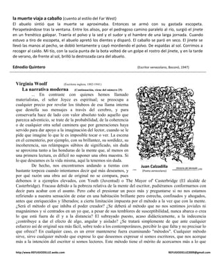 la muerte viaja a caballo (cuento al estilo del Far West)
El abuelo sintió que la muerte se aproximaba. Entonces se armó con su gastada escopeta.
Perapeteándose tras la ventana. Entre los alisos, por el pedregoso camino paralelo al río, surgió el jinete
en un frenético galopar. Traería el polvo y la sed y el sudor y el hambre de una larga jornada. Cuando
estuvo a tiro de escopeta, el abuelo apretó los dientes y disparó. El caballo se paró en seco. El jinete se
llevó las manos al pecho, se dobló lentamente y cayó mordiendo el polvo. De espaldas al sol. Corrimos a
recoger al caído. Mi tío, con la sucia punta de la bota volteó de un golpe el rostro del jinete, y en la tarde
de verano, de frente al sol, brilló la destrozada cara del abuelo.

Ednodio Quintero                                                        (Escritor venezolano, Boconó, 1947)



 Virginia Woolf       (Escritora inglesa, 1882-1941)
    La narrativa moderna (Continuación, viene del número 25)
           ... En contraste con quienes hemos llamado
 materialistas, el señor Joyce es espiritual; se preocupa a
 cualquier precio por revelar los titubeos de esa llama interna
 que destella sus mensajes a través del cerebro, y para
 conservarla hace de lado con valor absoluto todo aquello que
 parezca adventicio, se trate de la probabilidad, de la coherencia
 o de cualquier otra señal caminera que por generaciones haya
 servido para dar apoyo a la imaginación del lector, cuando se le
 pide que imagine lo que le es imposible tocar o ver. La escena
 en el cementerio, por ejemplo, con su brillantez, su sordidez, su
 incoherencia, sus relámpagos súbitos de significado, sin duda
 se aproxima tanto a las honduras de la mente que, al menos en
 una primera lectura, es difícil no suponer una obra maestra. Si
 lo que deseamos es la vida misma, aquí la tenemos sin duda.
           De hecho, nos encontramos andando a tientas con              Juan Calzadilla
 bastante torpeza cuando intentamos decir qué más deseamos, y            (Poeta venezolano)
 por qué razón una obra así de original no se compara, pues
 debemos ir a ejemplos elevados, con Youth (Juventud) o The Mayor of' Casterbridge (El alcalde de
 Casterbridge). Fracasa debido a la pobreza relativa de la mente del escritor, pudiéramos conformarnos con
 decir para acabar con el asunto. Pero cabe el presionar un poco más y preguntarse si no nos estamos
 refiriendo a nuestra sensación de estar en una habitación brillante pero estrecha, confinados y ahogados,
 antes que enriquecidos y liberados; a cierta limitación impuesta por el método a la vez que con la mente.
 ¿Será el método el que inhiba el poder creador? ¿Se deberá al método que no nos sentimos joviales ni
 magnánimos y sí centrados en un yo que, a pesar de sus temblores de susceptibilidad, nunca abarca o crea
 lo que está fuera de él y a la distancia? El subrayado puesto, acaso didácticamente, a la indecencia
 ¿contribuye a dar el efecto de algo, angular y aislado? ¿Se tratará simplemente de que ante cualquier
 esfuerzo así de original sea más fácil, sobre todo a los contemporáneos, percibir lo que falta y no precisar lo
 que ofrece? En cualquier caso, es un error mantenerse fuera examinando "métodos". Cualquier método
 sirve, sirve cualquier método que exprese lo que deseemos expresar sí somos escritores, que nos acerque
 más a la intención del escritor si somos lectores. Este método tiene el mérito de acercarnos más a lo que

 http:/www.REFUGIODELUZ.webs.com                                                             REFUGIODELUZ2009@gmail.com
 