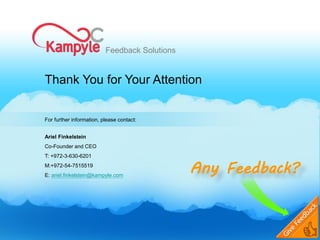 Feedback Solutions


Thank You for Your Attention


For further information, please contact:


Ariel Finkelstein
Co-Founder and CEO
T: +972-3-630-6201
M:+972-54-7515519
E: ariel.finkelstein@kampyle.com
                                               Any Feedback?
 