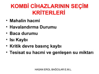 KOMBİ CİHAZLARININ SEÇİM
          KRİTERLERİ
•   Mahalin hacmi
•   Havalandırma Durumu
•   Baca durumu
•   Isı Kaybı
•   Kritik devre basınç kaybı
•   Tesisat su hacmi ve genleşen su miktarı


               HASAN EROL BAĞCILAR E.M.L.
 