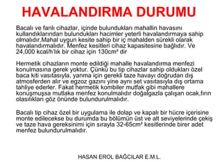 HAVALANDIRMA DURUMU
Bacalı ve fanlı cihazlar, içinde bulundukları mahallin havasını
kullandıklarından bulundukları hacimler yeterli havalandırmaya sahip
olmalıdır.Mahal uygun kesite sahip bir iç mahalden sürekli olarak
havalandırmalıdır. Menfez kesitleri cihaz kapasitesine bağlıdır. Ve
24,000 kcal/h’lık bir cihaz için 130cm² dir
Hermetik cihazların monte edildiği mahalle havalandırma menfezi
konulmasına gerek yoktur. Çünkü bu tip cihazlar sahip oldukları özel
baca kiti vasıtasıyla, yanma için gerekli taze havayı doğrudan dış
atmosferden alır ve egzoz gazını yine aynı set vasıtasıyla dış ortama
tahliye ederler. Fakat hermetik kombiler mutfak gibi mahallere
konuşmuşsa mutlaka menfez konulmalıdır doğalgazla çalışan ocak,fırın
olasılıkları göz önünde bulundurulmalıdır.

Bacalı tip cihaz özel bir uygulama ile dolap ve kapalı bir hücre içerisine
monte edilecekse bu durumda bu bölümün üst ve alt seviyelerinde çekiş
ve taze hava gereksinimi için sırayla 32-65cm² kesitlerinde birer adet
menfez bulundurulmalıdır.



                       HASAN EROL BAĞCILAR E.M.L.
 