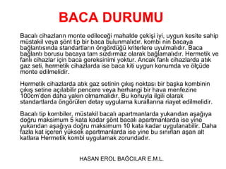 BACA DURUMU
Bacalı cihazların monte edileceği mahalde çekişi iyi, uygun kesite sahip
müstakil veya şönt tip bir baca bulunmalıdır. kombi nin bacaya
bağlantısında standartların öngördüğü kriterlere uyulmalıdır. Baca
bağlantı borusu bacaya tam sızdırmaz olarak bağlamalıdır. Hermetik ve
fanlı cihazlar için baca gereksinimi yoktur. Ancak fanlı cihazlarda atık
gaz seti, hermetik cihazlarda ise baca kiti uygun konumda ve ölçüde
monte edilmelidir.
Hermetik cihazlarda atık gaz setinin çıkış noktası bir başka kombinin
çıkış setine açılabilir pencere veya herhangi bir hava menfezine
100cm’den daha yakın olmamalıdır. Bu konuyla ilgili olarak
standartlarda öngörülen detay uygulama kurallarına riayet edilmelidir.
Bacalı tip kombiler, müstakil bacalı apartmanlarda yukarıdan aşağıya
doğru maksimum 5 kata kadar şönt bacalı apartmanlarda ise yine
yukarıdan aşağıya doğru maksimum 10 kata kadar uygulanabilir. Daha
fazla kat içeren yüksek apartmanlarda ise yine bu sınırları aşan alt
katlara Hermetik kombi uygulamak zorundadır.


                     HASAN EROL BAĞCILAR E.M.L.
 