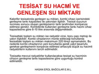 TESİSAT SU HACMİ VE
      GENLEŞEN SU MİKTARI
Kalorifer tesisatında genleşen su miktarı, kombi cihazı içerisindeki
genleşme tankı kapasitesi ile yakından ilgilidir. Tesisat suyunun
ısınması sonucu oluşan genleşmenin tank tarafından kompanze
edilmesi gerekir. Kombilerde kullanılan genleşme tankı hacmi cihaz
kapasitesine göre 6-10 litre arasında değişmektedir.

Tesisattaki toplam su miktarı ise radyatör cinsi, boru çapı metrajı ile
yakın ilişkilidir. Kombi cihazlarının monte edileceği konutlarda
tesisattaki toplam su miktarı maksimum 220 litreyi aşmamalıdır. Bu
nedenle kombi cihazlarının yeni konutlarda gerek yakıt tasarrufu
gerekse genleşmenin konpanze edilmesi amacıyla düşük su hacimli
radyatörlerin kullanımı tercih edilmelidir.

Tesisatta mevcut radyatörler kullanılacaksa tesisat su hacminin
cihazın genleşme tankı kapasitesine göre uygunluğu kontrol
edilmelidir.


                     HASAN EROL BAĞCILAR E.M.L.
 
