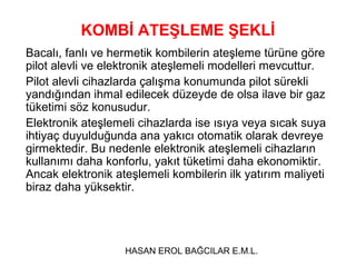 KOMBİ ATEŞLEME ŞEKLİ
Bacalı, fanlı ve hermetik kombilerin ateşleme türüne göre
pilot alevli ve elektronik ateşlemeli modelleri mevcuttur.
Pilot alevli cihazlarda çalışma konumunda pilot sürekli
yandığından ihmal edilecek düzeyde de olsa ilave bir gaz
tüketimi söz konusudur.
Elektronik ateşlemeli cihazlarda ise ısıya veya sıcak suya
ihtiyaç duyulduğunda ana yakıcı otomatik olarak devreye
girmektedir. Bu nedenle elektronik ateşlemeli cihazların
kullanımı daha konforlu, yakıt tüketimi daha ekonomiktir.
Ancak elektronik ateşlemeli kombilerin ilk yatırım maliyeti
biraz daha yüksektir.




                   HASAN EROL BAĞCILAR E.M.L.
 
