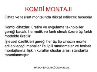 KOMBİ MONTAJI
Cihaz ve tesisat montajında dikkat edilecek hususlar

Kombi cihazları üretim ve uygulama teknolojileri
gereği bacalı, hermetik ve fanlı olmak üzere üç farklı
modelde üretilir.
İşlevsel özellikleri gereği her üç tip cihazın monte
edilebileceği mahaller ile ilgili sınırlamalar ve tesisat
montajlarına ilişkin kurallar uluslar arası standartla
tanımlanmıştır


                   HASAN EROL BAĞCILAR E.M.L.
 