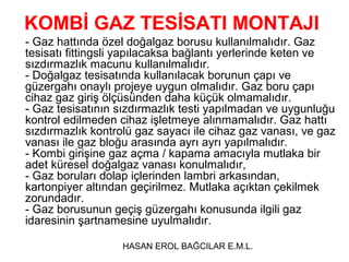KOMBİ GAZ TESİSATI MONTAJI
- Gaz hattında özel doğalgaz borusu kullanılmalıdır. Gaz
tesisatı fittingsli yapılacaksa bağlantı yerlerinde keten ve
sızdırmazlık macunu kullanılmalıdır.
- Doğalgaz tesisatında kullanılacak borunun çapı ve
güzergahı onaylı projeye uygun olmalıdır. Gaz boru çapı
cihaz gaz giriş ölçüsünden daha küçük olmamalıdır.
- Gaz tesisatının sızdırmazlık testi yapılmadan ve uygunluğu
kontrol edilmeden cihaz işletmeye alınmamalıdır. Gaz hattı
sızdırmazlık kontrolü gaz sayacı ile cihaz gaz vanası, ve gaz
vanası ile gaz bloğu arasında ayrı ayrı yapılmalıdır.
- Kombi girişine gaz açma / kapama amacıyla mutlaka bir
adet küresel doğalgaz vanası konulmalıdır,
- Gaz boruları dolap içlerinden lambri arkasından,
kartonpiyer altından geçirilmez. Mutlaka açıktan çekilmek
zorundadır.
- Gaz borusunun geçiş güzergahı konusunda ilgili gaz
idaresinin şartnamesine uyulmalıdır.

                   HASAN EROL BAĞCILAR E.M.L.
 