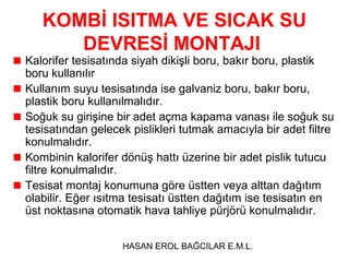 KOMBİ ISITMA VE SICAK SU
      DEVRESİ MONTAJI
Kalorifer tesisatında siyah dikişli boru, bakır boru, plastik
boru kullanılır
Kullanım suyu tesisatında ise galvaniz boru, bakır boru,
plastik boru kullanılmalıdır.
Soğuk su girişine bir adet açma kapama vanası ile soğuk su
tesisatından gelecek pislikleri tutmak amacıyla bir adet filtre
konulmalıdır.
Kombinin kalorifer dönüş hattı üzerine bir adet pislik tutucu
filtre konulmalıdır.
Tesisat montaj konumuna göre üstten veya alttan dağıtım
olabilir. Eğer ısıtma tesisatı üstten dağıtım ise tesisatın en
üst noktasına otomatik hava tahliye pürjörü konulmalıdır.

                   HASAN EROL BAĞCILAR E.M.L.
 