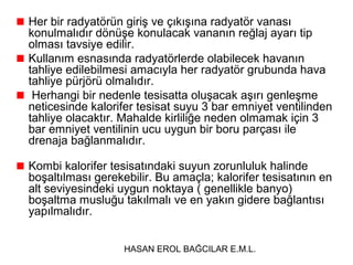 Her bir radyatörün giriş ve çıkışına radyatör vanası
konulmalıdır dönüşe konulacak vananın reğlaj ayarı tip
olması tavsiye edilir.
Kullanım esnasında radyatörlerde olabilecek havanın
tahliye edilebilmesi amacıyla her radyatör grubunda hava
tahliye pürjörü olmalıdır.
 Herhangi bir nedenle tesisatta oluşacak aşırı genleşme
neticesinde kalorifer tesisat suyu 3 bar emniyet ventilinden
tahliye olacaktır. Mahalde kirliliğe neden olmamak için 3
bar emniyet ventilinin ucu uygun bir boru parçası ile
drenaja bağlanmalıdır.

Kombi kalorifer tesisatındaki suyun zorunluluk halinde
boşaltılması gerekebilir. Bu amaçla; kalorifer tesisatının en
alt seviyesindeki uygun noktaya ( genellikle banyo)
boşaltma musluğu takılmalı ve en yakın gidere bağlantısı
yapılmalıdır.


                   HASAN EROL BAĞCILAR E.M.L.
 