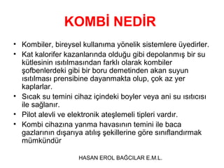 KOMBİ NEDİR
• Kombiler, bireysel kullanıma yönelik sistemlere üyedirler.
• Kat kalorifer kazanlarında olduğu gibi depolanmış bir su
  kütlesinin ısıtılmasından farklı olarak kombiler
  şofbenlerdeki gibi bir boru demetinden akan suyun
  ısıtılması prensibine dayanmakta olup, çok az yer
  kaplarlar.
• Sıcak su temini cihaz içindeki boyler veya ani su ısıtıcısı
  ile sağlanır.
• Pilot alevli ve elektronik ateşlemeli tipleri vardır.
• Kombi cihazına yanma havasının temini ile baca
  gazlarının dışarıya atılış şekillerine göre sınıflandırmak
  mümkündür

                    HASAN EROL BAĞCILAR E.M.L.
 