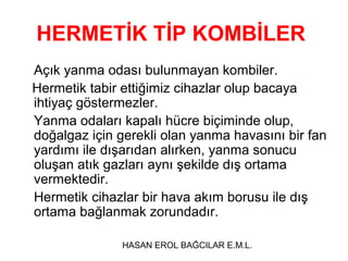 HERMETİK TİP KOMBİLER
Açık yanma odası bulunmayan kombiler.
Hermetik tabir ettiğimiz cihazlar olup bacaya
ihtiyaç göstermezler.
Yanma odaları kapalı hücre biçiminde olup,
doğalgaz için gerekli olan yanma havasını bir fan
yardımı ile dışarıdan alırken, yanma sonucu
oluşan atık gazları aynı şekilde dış ortama
vermektedir.
Hermetik cihazlar bir hava akım borusu ile dış
ortama bağlanmak zorundadır.

               HASAN EROL BAĞCILAR E.M.L.
 