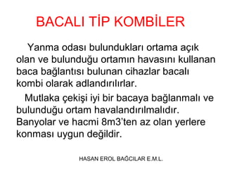 BACALI TİP KOMBİLER
   Yanma odası bulundukları ortama açık
olan ve bulunduğu ortamın havasını kullanan
baca bağlantısı bulunan cihazlar bacalı
kombi olarak adlandırılırlar.
  Mutlaka çekişi iyi bir bacaya bağlanmalı ve
bulunduğu ortam havalandırılmalıdır.
Banyolar ve hacmi 8m3’ten az olan yerlere
konması uygun değildir.

              HASAN EROL BAĞCILAR E.M.L.
 