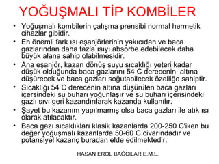 YOĞUŞMALI TİP KOMBİLER
• Yoğuşmalı kombilerin çalışma prensibi normal hermetik
  cihazlar gibidir.
• En önemli fark ısı eşanjörlerinin yakıcıdan ve baca
  gazlarından daha fazla ısıyı absorbe edebilecek daha
  büyük alana sahip olabilmesidir.
• Ana eşanjör, kazan dönüş suyu sıcaklığı yeteri kadar
  düşük olduğunda baca gazlarını 54 C derecenin altına
  düşürecek ve baca gazları soğutabilecek özelliğe sahiptir.
• Sıcaklığı 54 C derecenin altına düşürülen baca gazları
  içersindeki su buharı yoğunlaşır ve su buharı içerisindeki
  gazlı sıvı geri kazandırılarak kazanda kullanılır.
• Şayet bu kazanım yapılmamış olsa baca gazları ile atık ısı
  olarak atılacaktır.
• Baca gazı sıcaklıkları klasik kazanlarda 200-250 C'iken bu
  değer yoğuşmalı kazanlarda 50-60 C civarındadır ve
  potansiyel kazanç buradan elde edilmektedir.
                   HASAN EROL BAĞCILAR E.M.L.
 