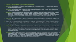  CAPITULO V DEL REFERENDUM Y DE LAS CONSULTAS POPULARES
 Artículo 37.- El referéndum es el derecho de los ciudadanos para pronunciarse conforme a la Constitución en los temas
normativos que se le consultan.
 Artículo 38.- El referéndum puede ser solicitado por un número de ciudadanos no menor al 10 por ciento del electorado
nacional. CONCORDANCIA: R.J. N° 085-2002-J-ONPE
 Artículo 39.- Procede el referéndum en los siguientes casos: a) La reforma total o parcial de la Constitución, de acuerdo al
Artículo 206 de la misma. b) Para la aprobación de leyes, normas regionales de carácter general y ordenanzas
municipales. c) Para la desaprobación de leyes, decretos legislativos y decretos de urgencia, así como de las normas a
que se refiere el inciso anterior. d) En las materias a que se refiere el Artículo 190 de la Constitución, según ley
especial
 Artículo 40.- No pueden someterse a referéndum las materias y normas a que se refiere el segundo párrafo del Artículo 32
de la Constitución.
 Artículo 41.- Si la iniciativa legislativa fuera rechazada o modificada sustancialmente por el Congreso, conforme a esta ley
se podrá solicitar iniciación del procedimiento de Referéndum, adicionando las firmas necesarias para completar el
porcentaje de ley.
 Artículo 42.- El resultado del referéndum determina la entrada en vigencia de las normas aprobadas, o la derogación de las
desaprobadas, siempre que hayan votado en sentido favorable a la consulta la mitad más uno de los votantes, sin tener
en cuenta los votos nulos o en blanco. La consulta es válida sólo si fuera aprobada por no menos del 30% del número
total de votantes. Surte efectos a partir del día siguiente de la publicación de los resultados oficiales por el Jurado
Nacional de Elecciones.
 Artículo 43.- Una norma aprobada mediante referéndum no puede ser materia de modificación dentro de los dos años de su
vigencia, salvo nuevo referéndum o acuerdo del Congreso en dos legislaturas con el voto de dos tercios del número
legal de congresistas. Si el resultado del referéndum deviene negativo, no podrá reiterarse la iniciativa hasta después
de dos años. Artículo 44.- La convocatoria a Referéndum corresponde efectuarla a la autoridad electoral en plazo no
mayor de cuatro meses después de acreditadas las respectivas iniciativas.
 