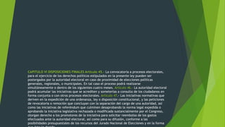 CAPITULO VI DISPOSICIONES FINALES Artículo 45.- La convocatoria a procesos electorales,
para el ejercicio de los derechos políticos estipulados en la presente ley pueden ser
postergados por la autoridad electoral en caso de proximidad de elecciones políticas
generales, regionales, o municipales. En tal caso el proceso podrá realizarse
simultáneamente o dentro de los siguientes cuatro meses. Artículo 46.- La autoridad electoral
podrá acumular las iniciativas que se acrediten y someterlas a consulta de los ciudadanos en
forma conjunta o con otros procesos electorales. Artículo 47.- Las iniciativas normativas que
deriven en la expedición de una ordenanza, ley o disposición constitucional, y las peticiones
de revocatoria o remoción que concluyan con la separación del cargo de una autoridad, así
como las iniciativas de referéndum que culminen desaprobando la norma legal expedida o
aprobando la iniciativa legislativa rechazada o modificada sustancialmente por el Congreso,
otorgan derecho a los promotores de la iniciativa para solicitar reembolso de los gastos
efectuados ante la autoridad electoral, así como para su difusión, conforme a las
posibilidades presupuestales de los recursos del Jurado Nacional de Elecciones y en la forma
 